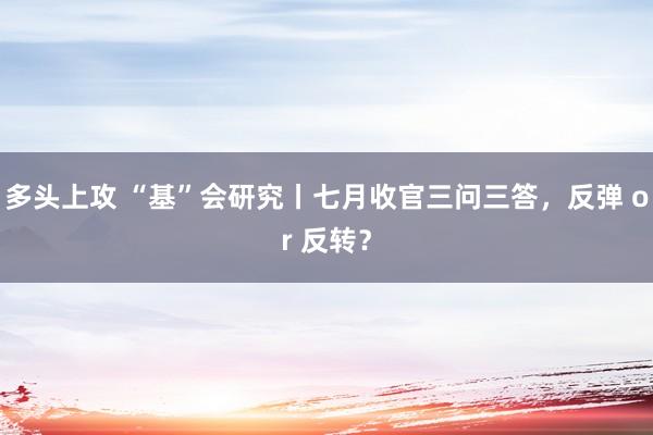 多头上攻 “基”会研究丨七月收官三问三答，反弹 or 反转？
