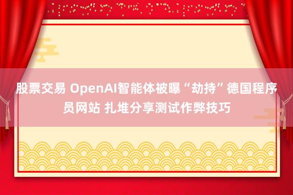 股票交易 OpenAI智能体被曝“劫持”德国程序员网站 扎堆分享测试作弊技巧