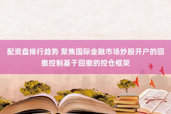 配资盘排行趋势 聚焦国际金融市场炒股开户的回撤控制基于回撤的控仓框架