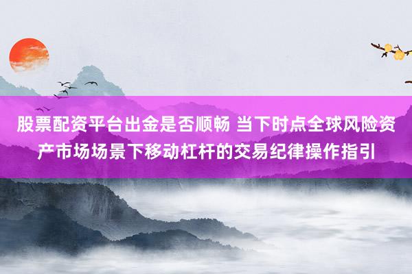 股票配资平台出金是否顺畅 当下时点全球风险资产市场场景下移动杠杆的交易纪律操作指引