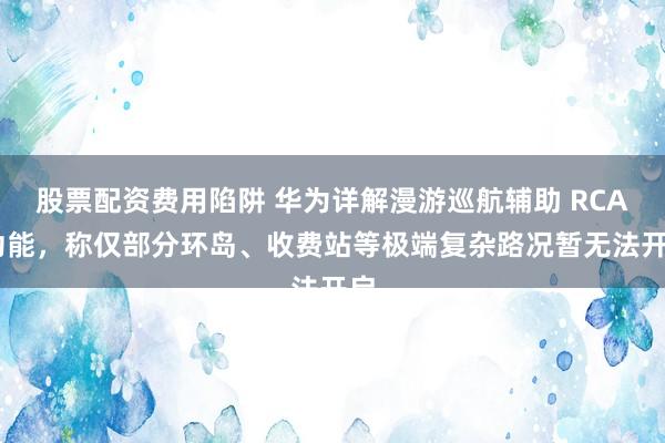 股票配资费用陷阱 华为详解漫游巡航辅助 RCA 功能，称仅部分环岛、收费站等极端复杂路况暂无法开启