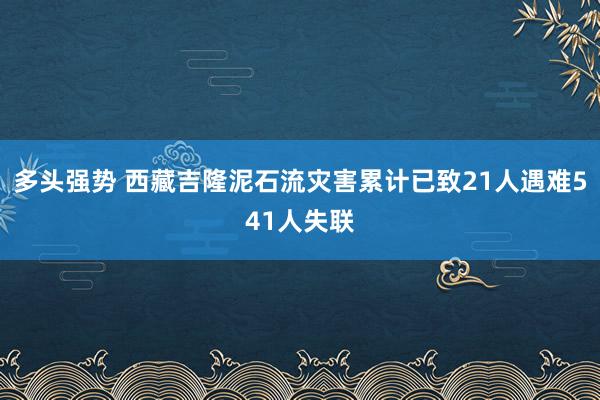 多头强势 西藏吉隆泥石流灾害累计已致21人遇难541人失联