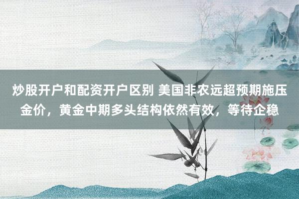 炒股开户和配资开户区别 美国非农远超预期施压金价，黄金中期多头结构依然有效，等待企稳