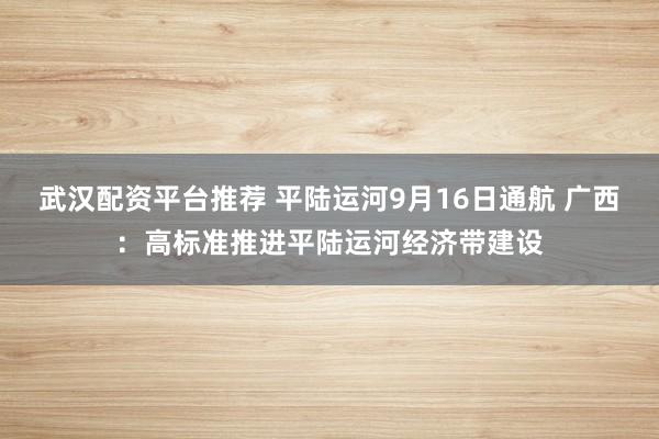 武汉配资平台推荐 平陆运河9月16日通航 广西：高标准推进平陆运河经济带建设