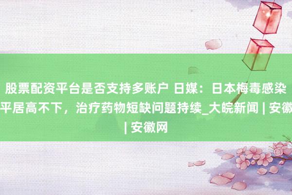 股票配资平台是否支持多账户 日媒：日本梅毒感染水平居高不下，治疗药物短缺问题持续_大皖新闻 | 安徽网