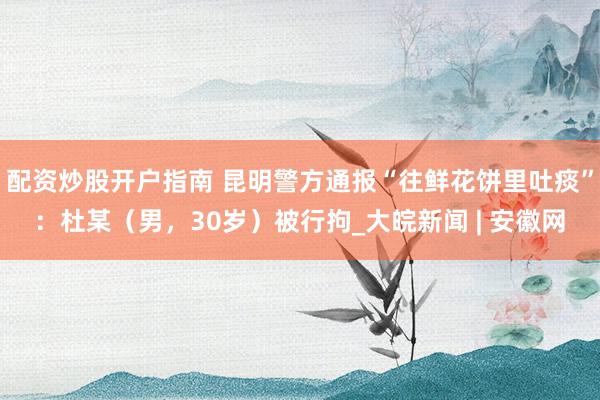 配资炒股开户指南 昆明警方通报“往鲜花饼里吐痰”：杜某（男，30岁）被行拘_大皖新闻 | 安徽网