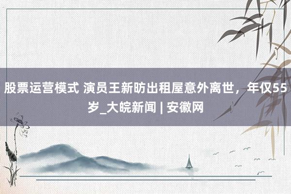 股票运营模式 演员王新昉出租屋意外离世，年仅55岁_大皖新闻 | 安徽网