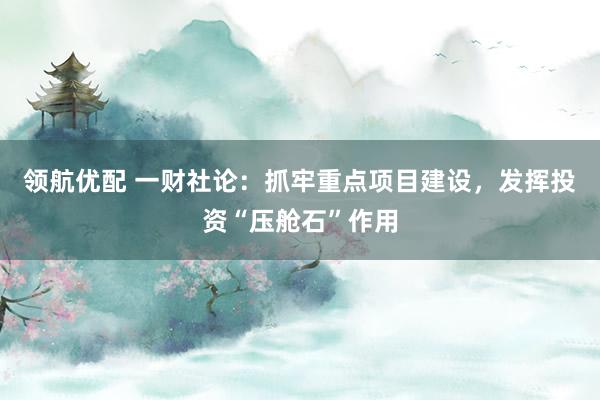 领航优配 一财社论：抓牢重点项目建设，发挥投资“压舱石”作用
