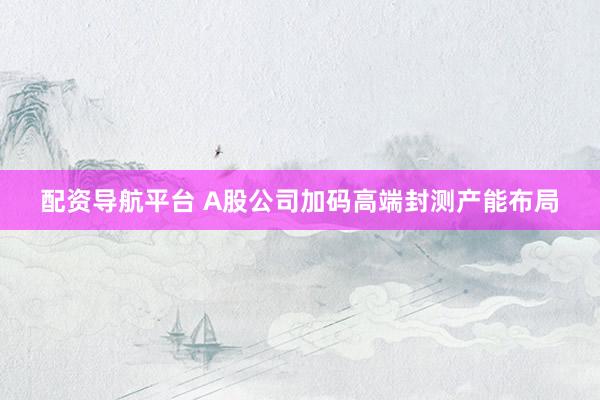 配资导航平台 A股公司加码高端封测产能布局