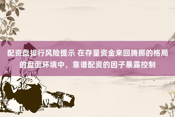 配资盘排行风险提示 在存量资金来回腾挪的格局的盘面环境中，靠谱配资的因子暴露控制