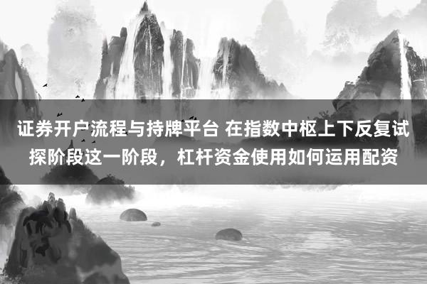证券开户流程与持牌平台 在指数中枢上下反复试探阶段这一阶段，杠杆资金使用如何运用配资