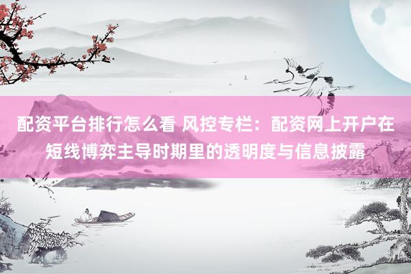 配资平台排行怎么看 风控专栏：配资网上开户在短线博弈主导时期里的透明度与信息披露
