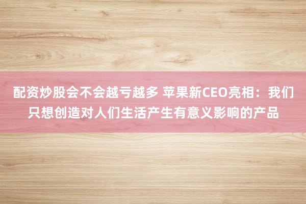 配资炒股会不会越亏越多 苹果新CEO亮相：我们只想创造对人们生活产生有意义影响的产品