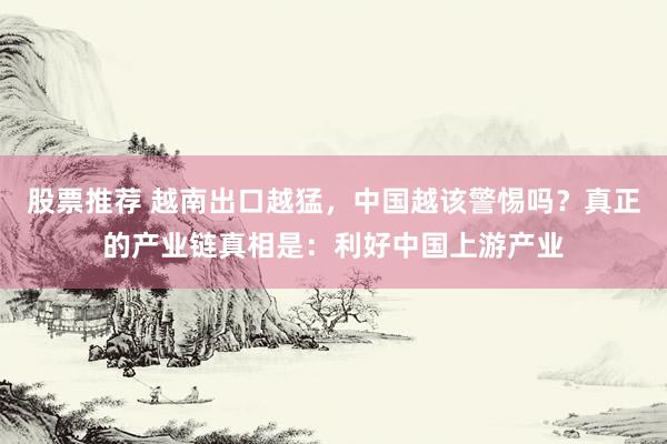 股票推荐 越南出口越猛，中国越该警惕吗？真正的产业链真相是：利好中国上游产业