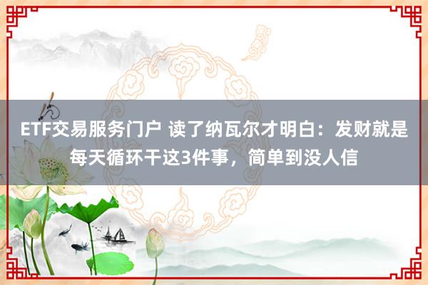 ETF交易服务门户 读了纳瓦尔才明白：发财就是每天循环干这3件事，简单到没人信