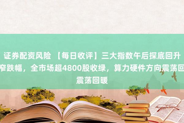 证券配资风险 【每日收评】三大指数午后探底回升缩窄跌幅，全市场超4800股收绿，算力硬件方向震荡回暖