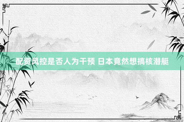 配资风控是否人为干预 日本竟然想搞核潜艇