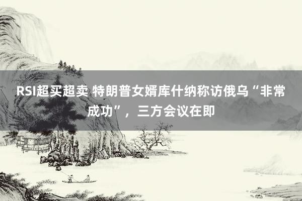 RSI超买超卖 特朗普女婿库什纳称访俄乌“非常成功”，三方会议在即