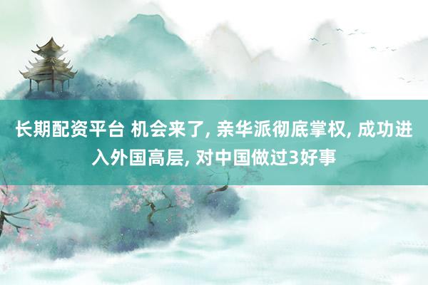 长期配资平台 机会来了, 亲华派彻底掌权, 成功进入外国高层, 对中国做过3好事