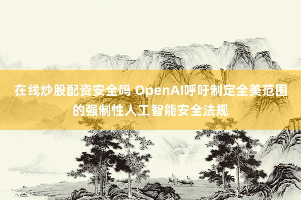 在线炒股配资安全吗 OpenAI呼吁制定全美范围的强制性人工智能安全法规
