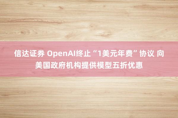 信达证券 OpenAI终止“1美元年费”协议 向美国政府机构提供模型五折优惠