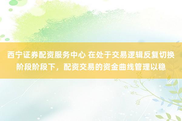 西宁证券配资服务中心 在处于交易逻辑反复切换阶段阶段下，配资交易的资金曲线管理以稳