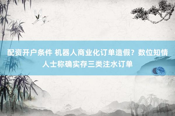 配资开户条件 机器人商业化订单造假？数位知情人士称确实存三类注水订单
