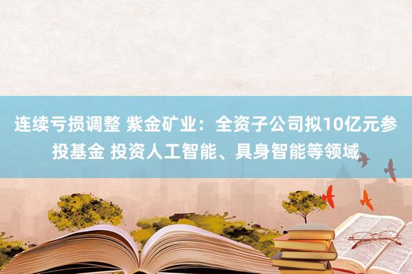连续亏损调整 紫金矿业：全资子公司拟10亿元参投基金 投资人工智能、具身智能等领域