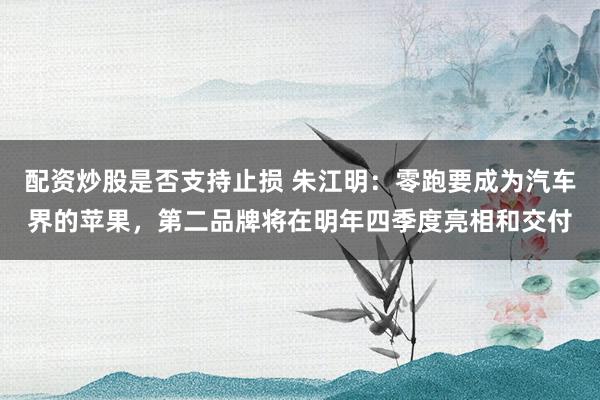 配资炒股是否支持止损 朱江明：零跑要成为汽车界的苹果，第二品牌将在明年四季度亮相和交付