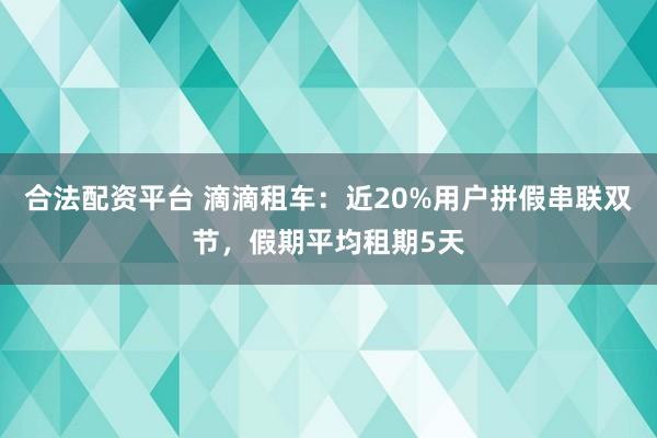 合法配资平台 滴滴租车：近20%用户拼假串联双节，假期平均租期5天