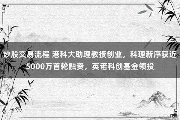炒股交易流程 港科大助理教授创业，科理新序获近5000万首轮融资，英诺科创基金领投