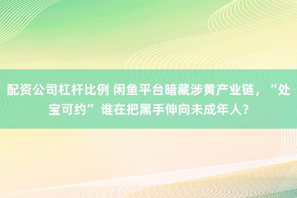 配资公司杠杆比例 闲鱼平台暗藏涉黄产业链，“处宝可约” 谁在把黑手伸向未成年人？