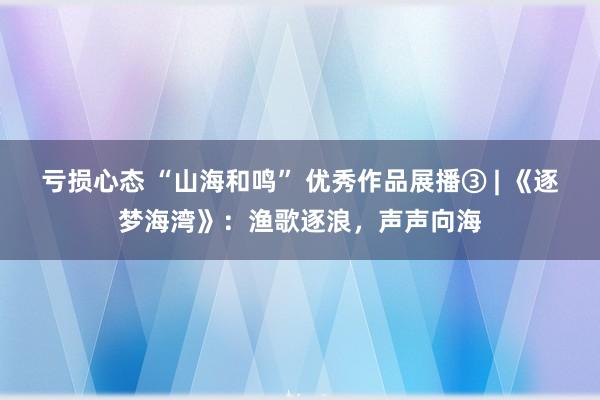 亏损心态 “山海和鸣” 优秀作品展播③ | 《逐梦海湾》：渔歌逐浪，声声向海
