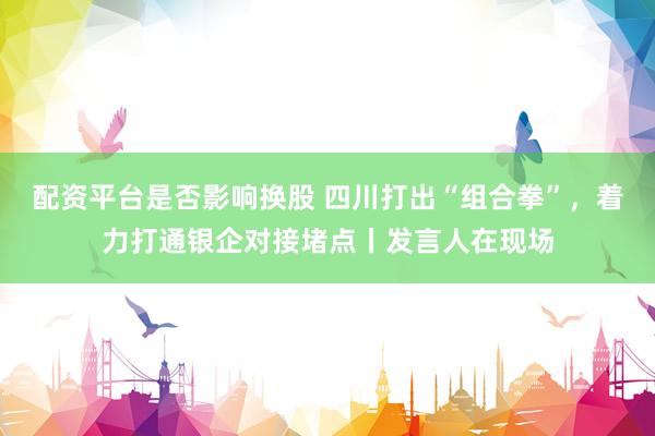 配资平台是否影响换股 四川打出“组合拳”，着力打通银企对接堵点丨发言人在现场