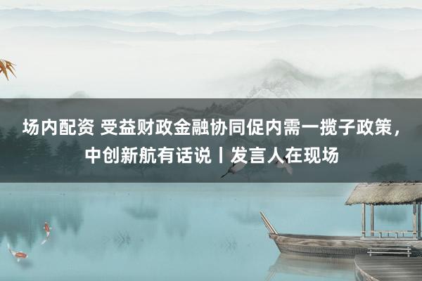 场内配资 受益财政金融协同促内需一揽子政策，中创新航有话说丨发言人在现场