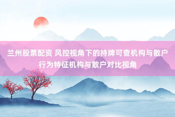兰州股票配资 风控视角下的持牌可查机构与散户行为特征机构与散户对比视角