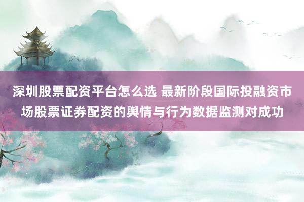 深圳股票配资平台怎么选 最新阶段国际投融资市场股票证券配资的舆情与行为数据监测对成功