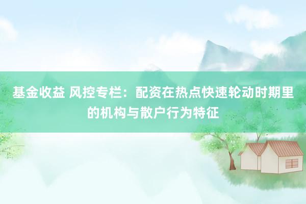 基金收益 风控专栏:配资在热点快速轮动时期里的机构与散户行为特征