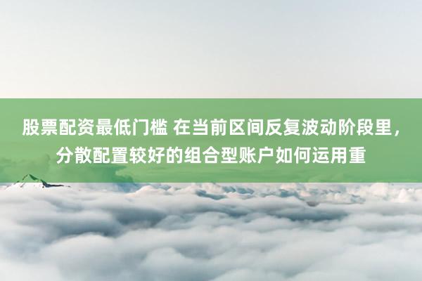 股票配资最低门槛 在当前区间反复波动阶段里，分散配置较好的组合型账户如何运用重
