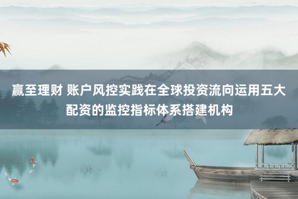 赢至理财 账户风控实践在全球投资流向运用五大配资的监控指标体系搭建机构