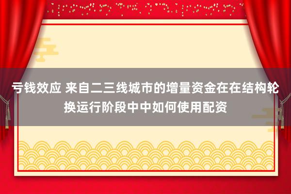 亏钱效应 来自二三线城市的增量资金在在结构轮换运行阶段中中如何使用配资
