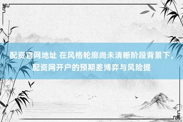 配资官网地址 在风格轮廓尚未清晰阶段背景下,配资网开户的预期差博弈与风险提
