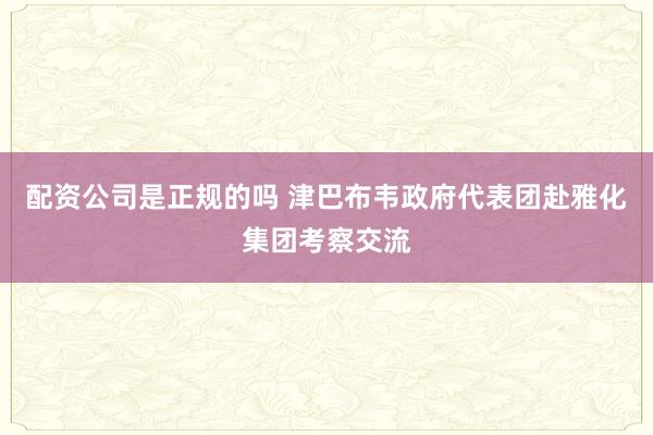 配资公司是正规的吗 津巴布韦政府代表团赴雅化集团考察交流