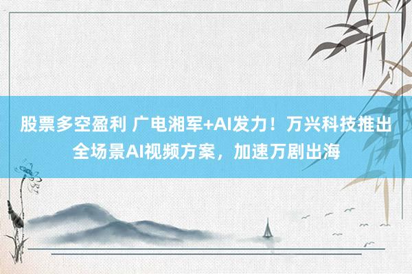 股票多空盈利 广电湘军+AI发力！万兴科技推出全场景AI视频方案，加速万剧出海