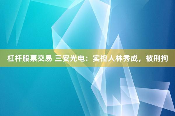 杠杆股票交易 三安光电：实控人林秀成，被刑拘