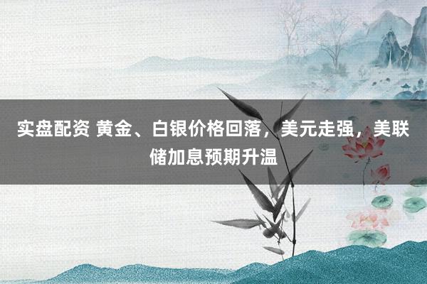 实盘配资 黄金、白银价格回落，美元走强，美联储加息预期升温