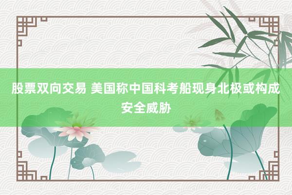股票双向交易 美国称中国科考船现身北极或构成安全威胁
