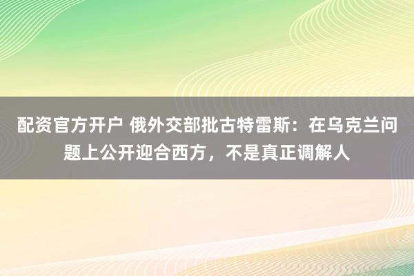 配资官方开户 俄外交部批古特雷斯：在乌克兰问题上公开迎合西方，不是真正调解人