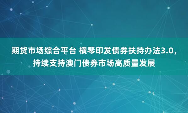 期货市场综合平台 横琴印发债券扶持办法3.0，持续支持澳门债券市场高质量发展