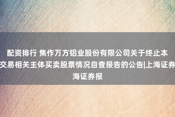 配资排行 焦作万方铝业股份有限公司关于终止本次交易相关主体买卖股票情况自查报告的公告|上海证券报
